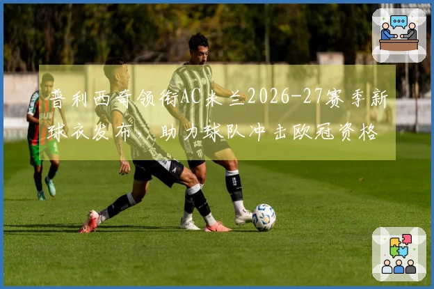 普利西奇领衔AC米兰2026-27赛季新球衣发布，助力球队冲击欧冠资格